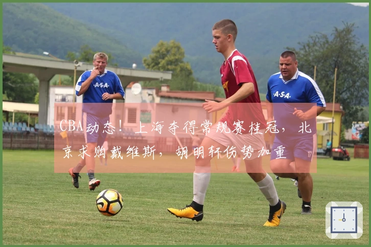 CBA动态！上海夺得常规赛桂冠，北京求购戴维斯，胡明轩伤势加重