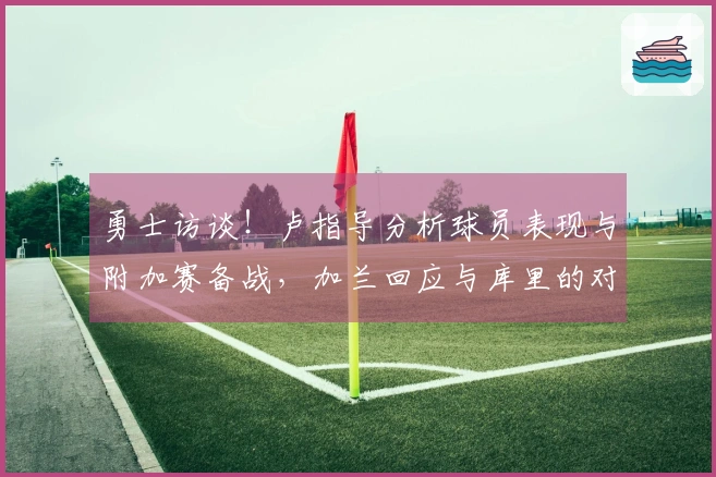 勇士访谈！卢指导分析球员表现与附加赛备战，加兰回应与库里的对抗！