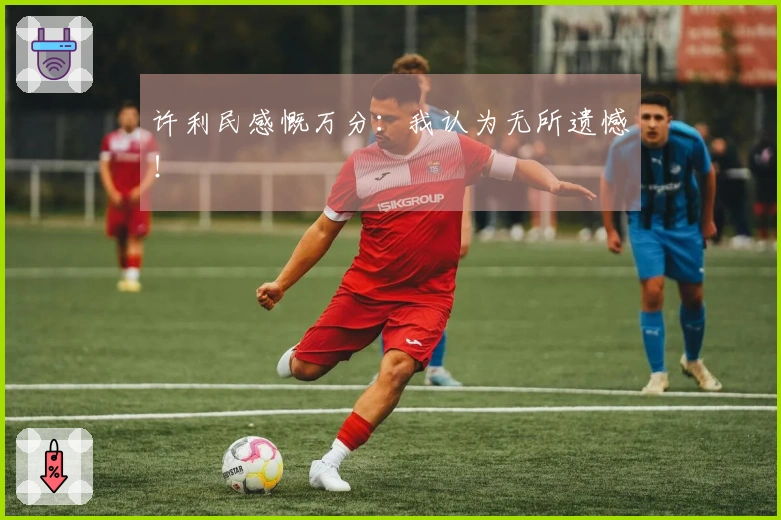 许利民感慨万分：我认为无所遗憾！