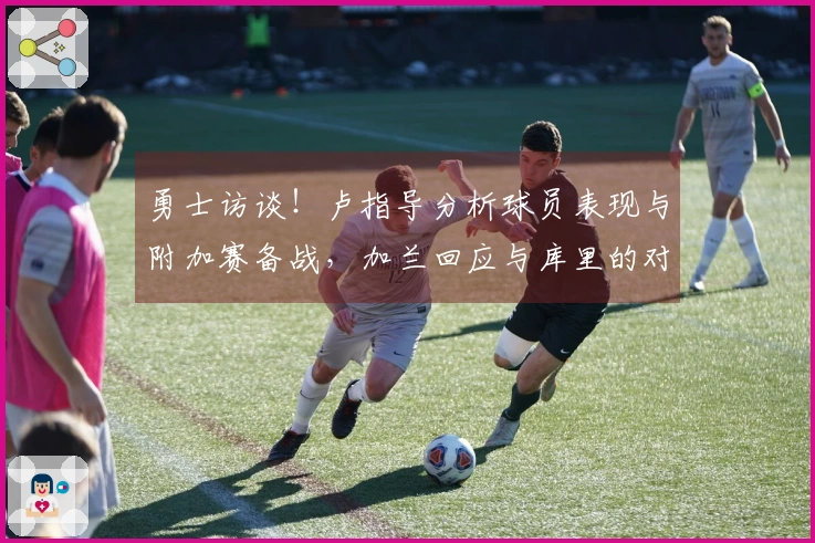 勇士访谈！卢指导分析球员表现与附加赛备战，加兰回应与库里的对抗！