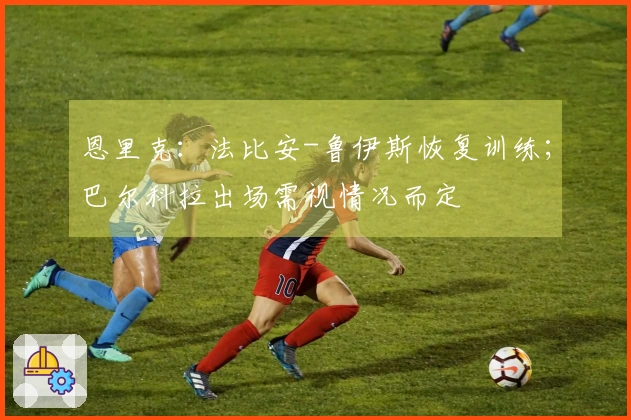 恩里克：法比安-鲁伊斯恢复训练；巴尔科拉出场需视情况而定