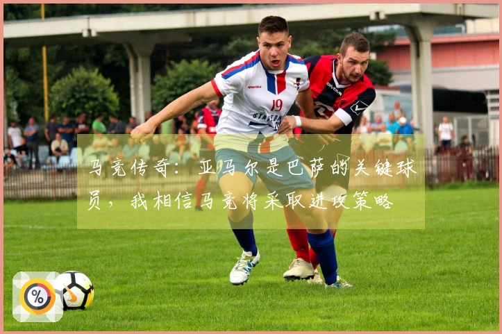 马竞传奇：亚马尔是巴萨的关键球员，我相信马竞将采取进攻策略