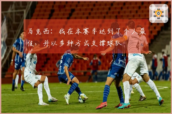 马克西：我在本赛季达到了个人最佳，并以多种方式支撑球队