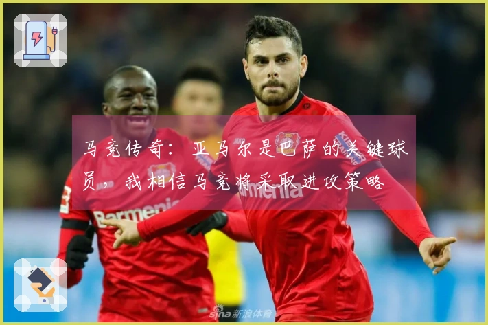 马竞传奇：亚马尔是巴萨的关键球员，我相信马竞将采取进攻策略